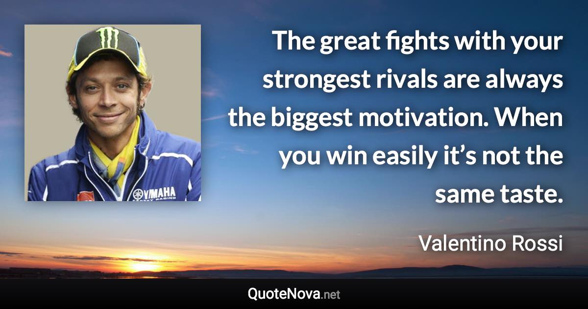 The great fights with your strongest rivals are always the biggest motivation. When you win easily it’s not the same taste. - Valentino Rossi quote
