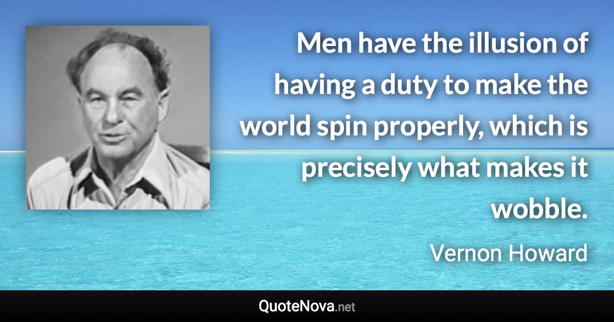 Men have the illusion of having a duty to make the world spin properly, which is precisely what makes it wobble. - Vernon Howard quote