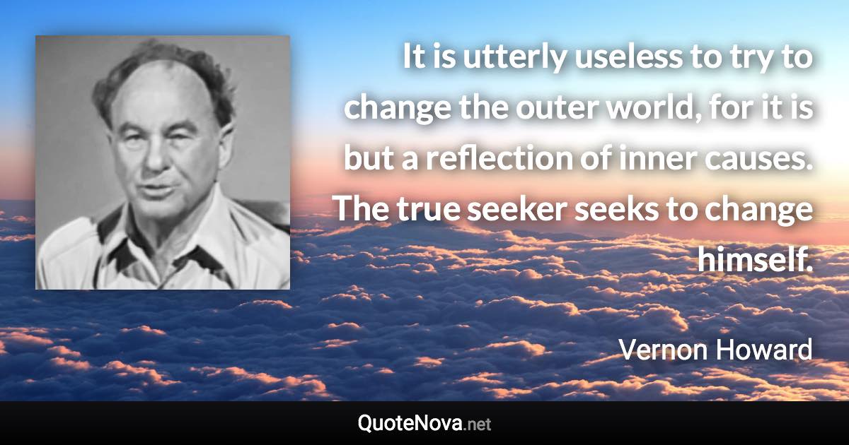 It is utterly useless to try to change the outer world, for it is but a reflection of inner causes. The true seeker seeks to change himself. - Vernon Howard quote