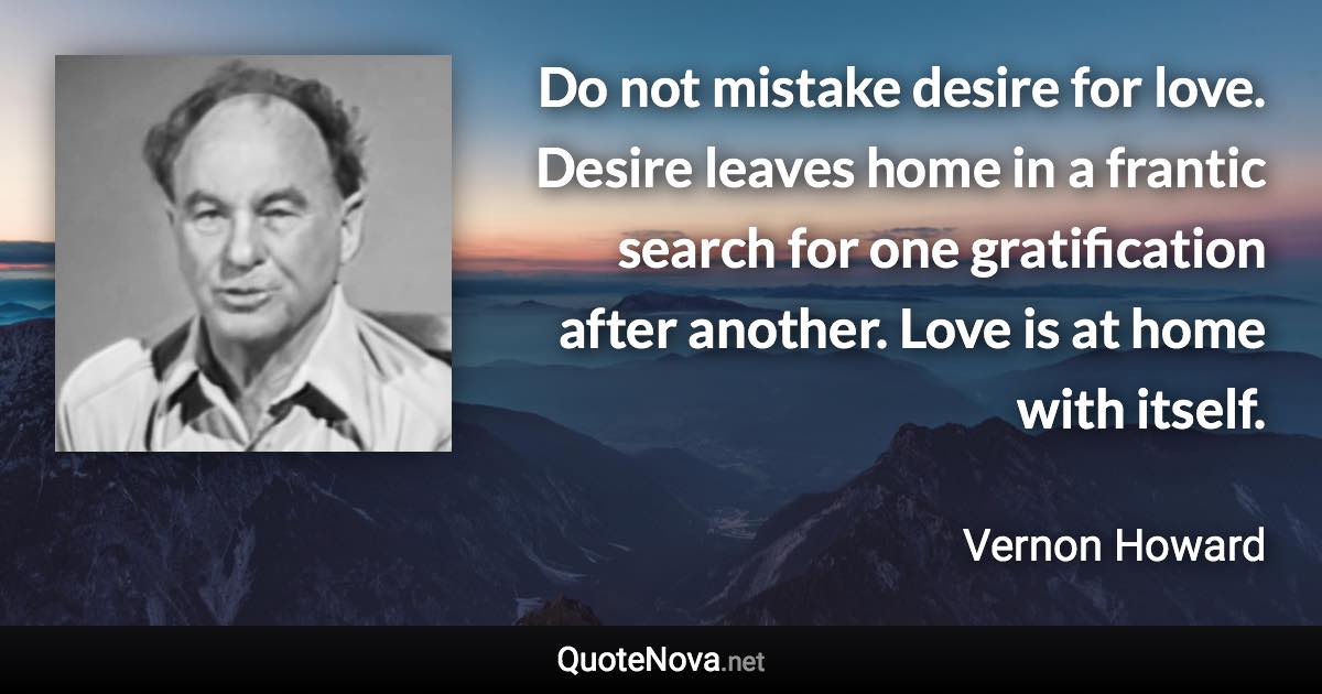 Do not mistake desire for love. Desire leaves home in a frantic search for one gratification after another. Love is at home with itself. - Vernon Howard quote