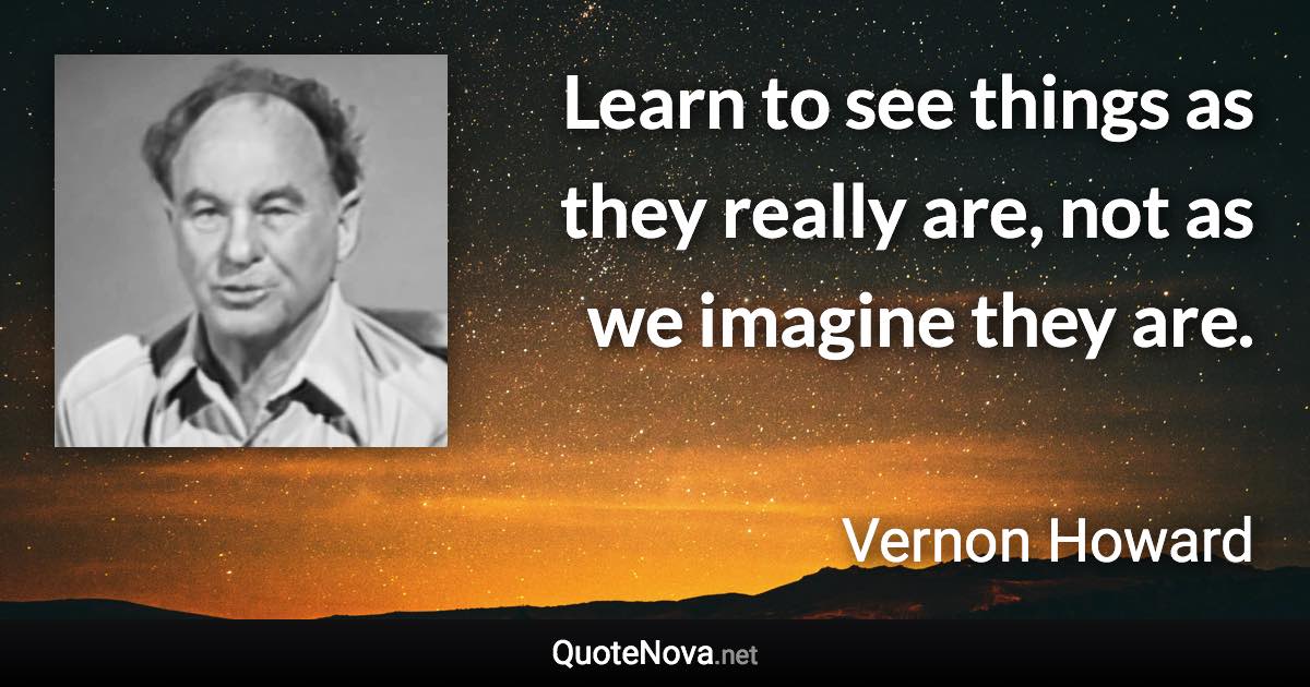 Learn to see things as they really are, not as we imagine they are. - Vernon Howard quote