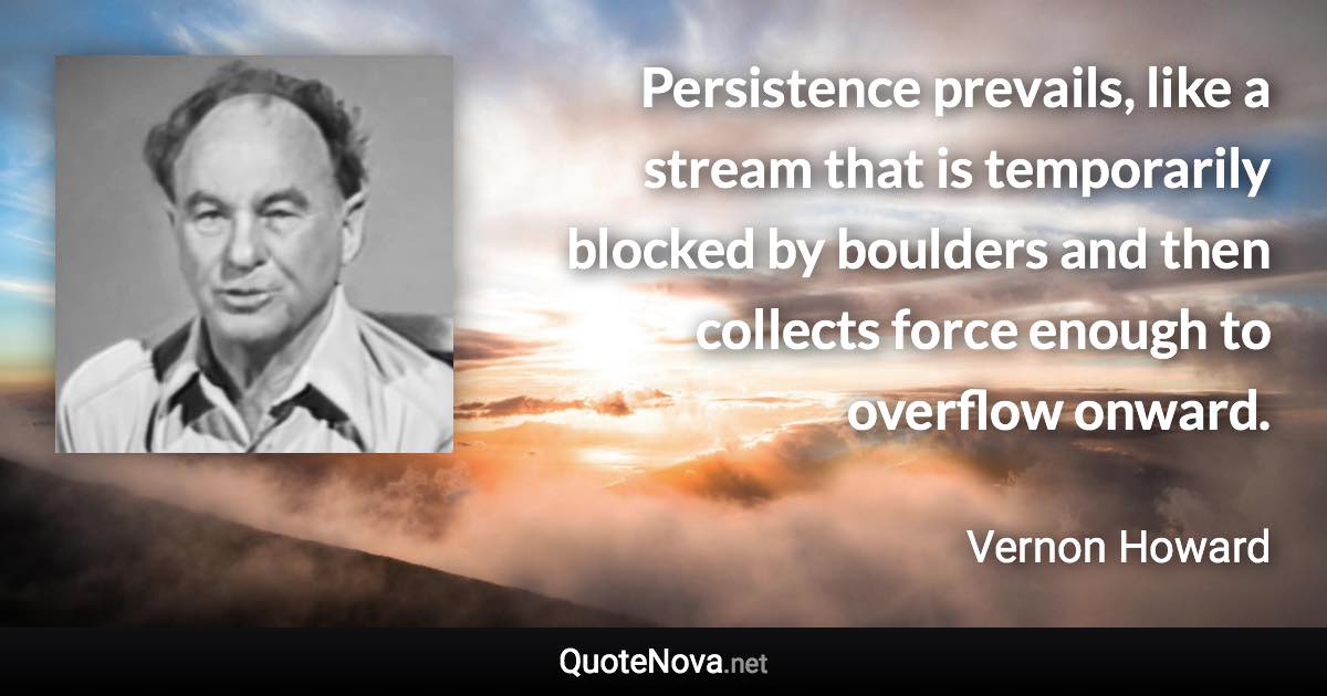 Persistence prevails, like a stream that is temporarily blocked by boulders and then collects force enough to overflow onward. - Vernon Howard quote