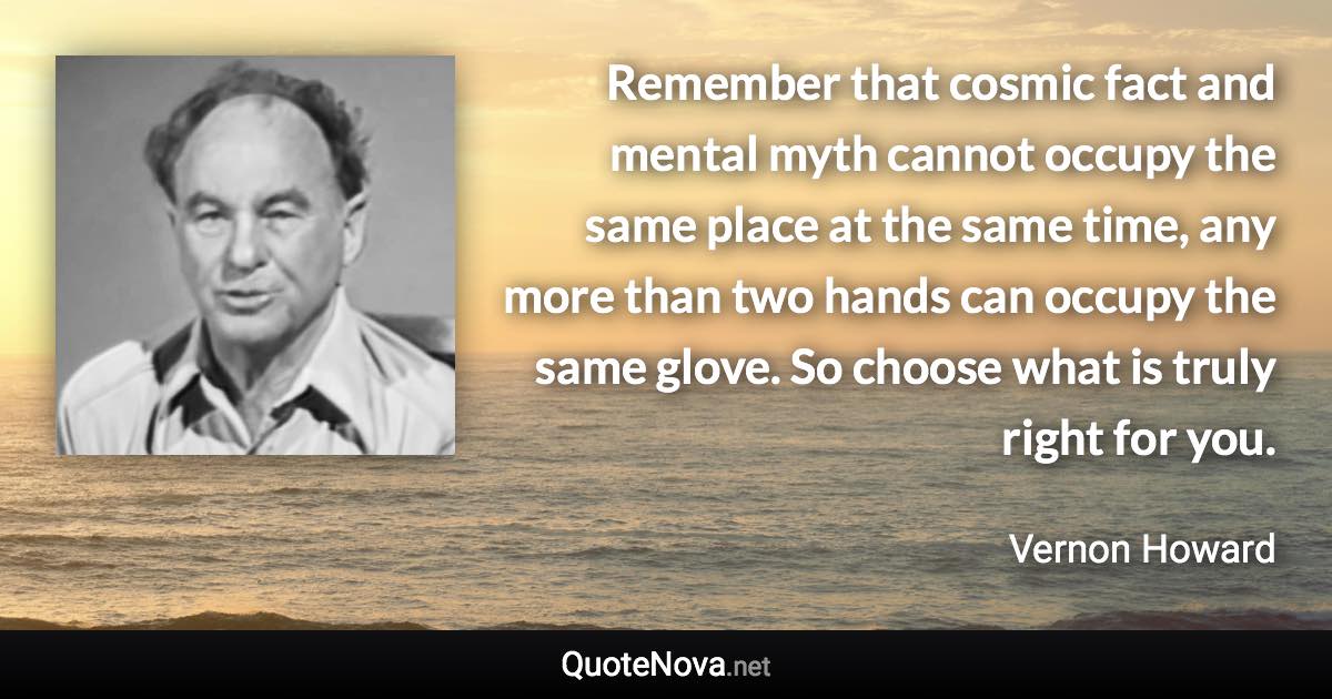 Remember that cosmic fact and mental myth cannot occupy the same place at the same time, any more than two hands can occupy the same glove. So choose what is truly right for you. - Vernon Howard quote