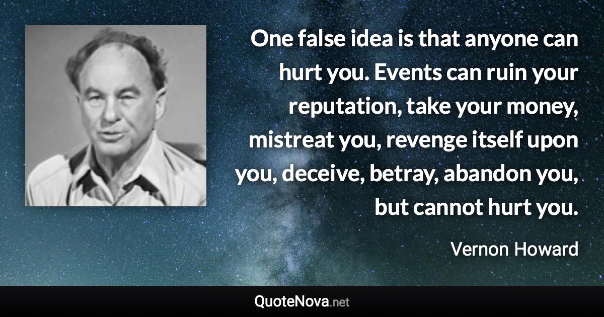 One false idea is that anyone can hurt you. Events can ruin your reputation, take your money, mistreat you, revenge itself upon you, deceive, betray, abandon you, but cannot hurt you. - Vernon Howard quote