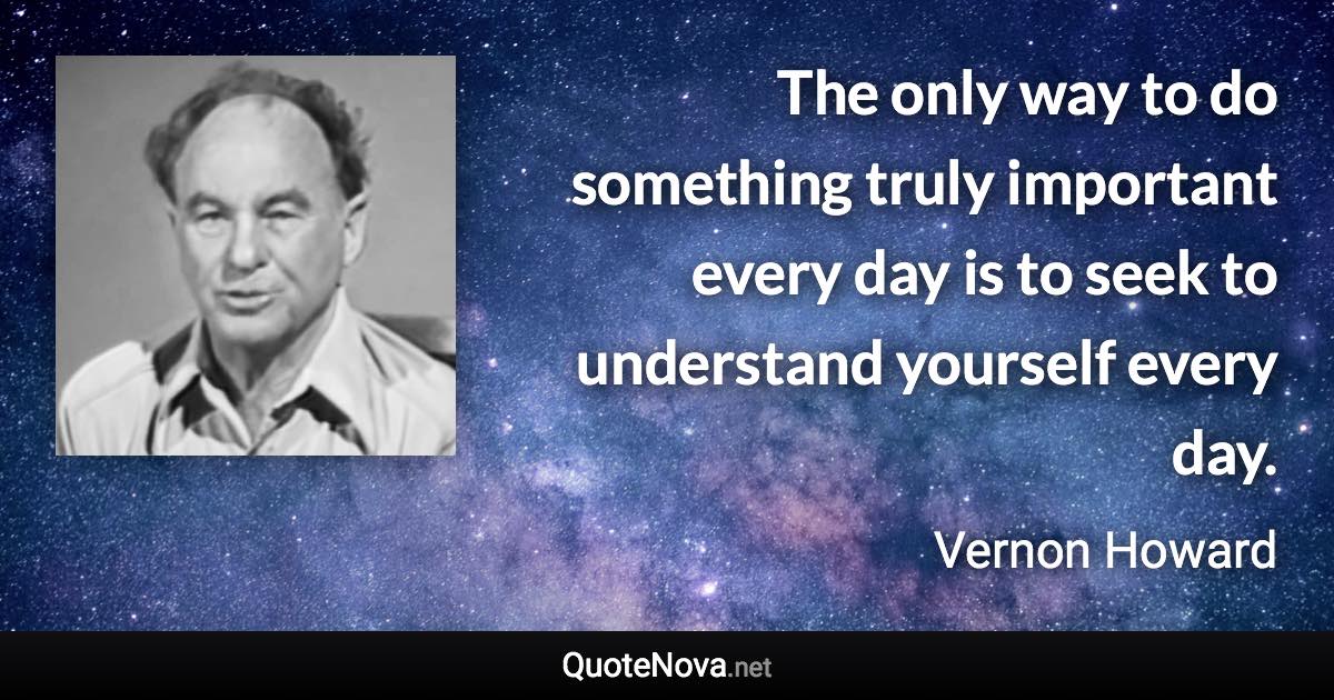 The only way to do something truly important every day is to seek to understand yourself every day. - Vernon Howard quote