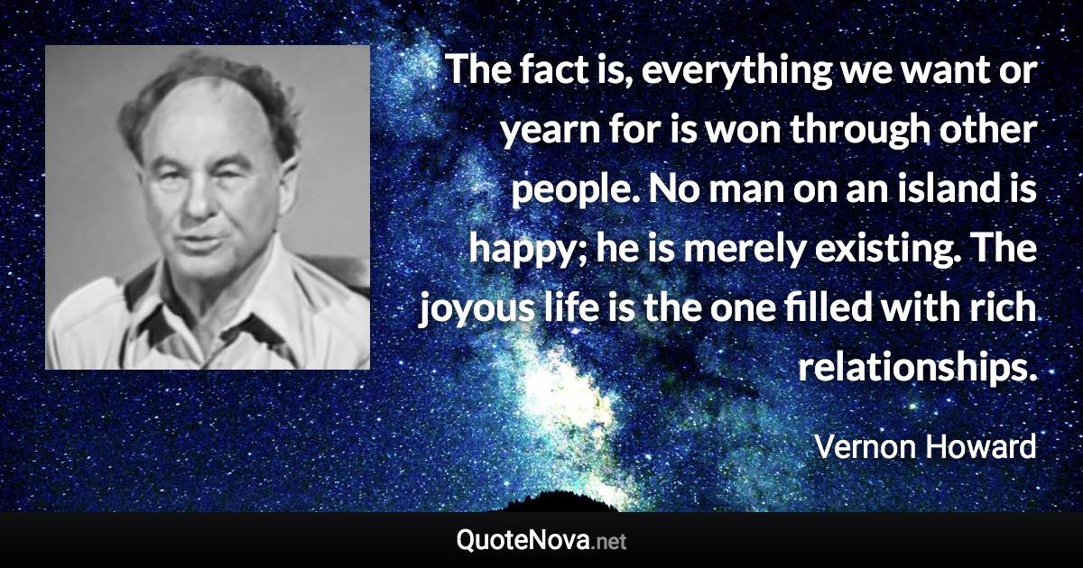 The fact is, everything we want or yearn for is won through other people. No man on an island is happy; he is merely existing. The joyous life is the one filled with rich relationships. - Vernon Howard quote