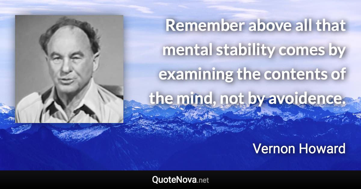 Remember above all that mental stability comes by examining the contents of the mind, not by avoidence. - Vernon Howard quote