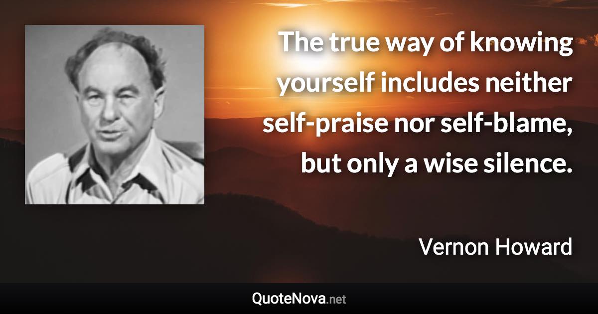 The true way of knowing yourself includes neither self-praise nor self-blame, but only a wise silence. - Vernon Howard quote