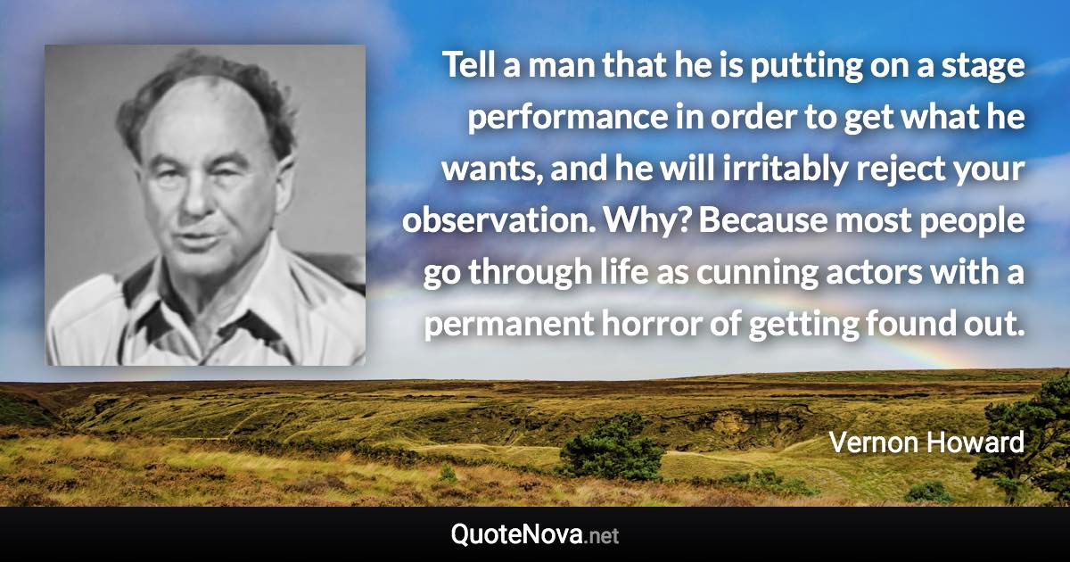 Tell a man that he is putting on a stage performance in order to get what he wants, and he will irritably reject your observation. Why? Because most people go through life as cunning actors with a permanent horror of getting found out. - Vernon Howard quote