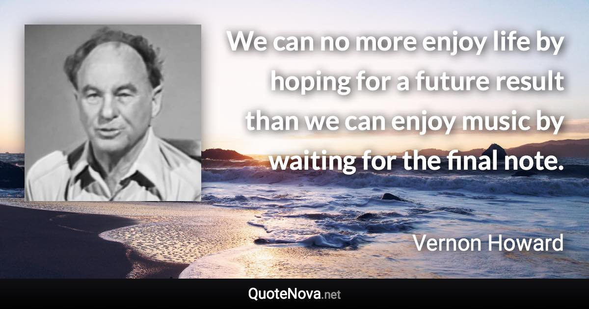 We can no more enjoy life by hoping for a future result than we can enjoy music by waiting for the final note. - Vernon Howard quote