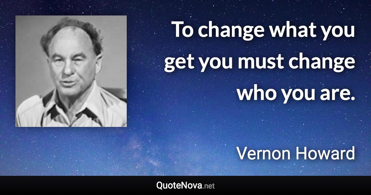 To change what you get you must change who you are. - Vernon Howard quote