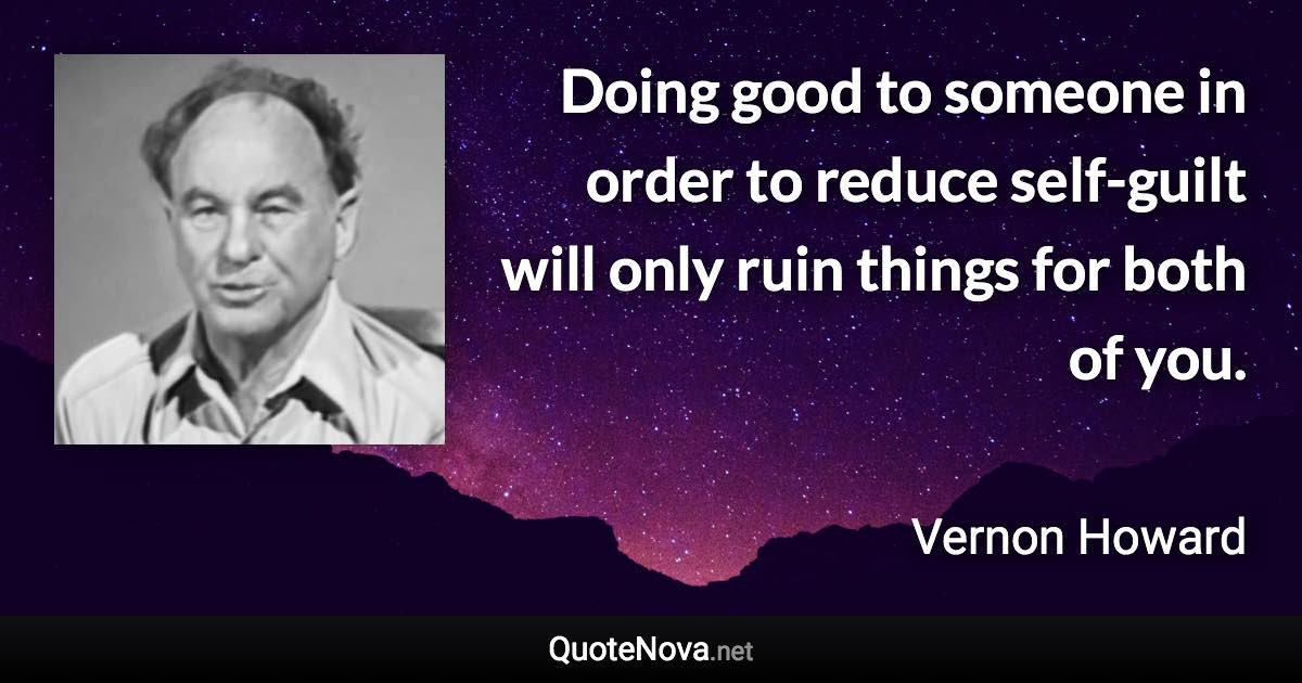 Doing good to someone in order to reduce self-guilt will only ruin things for both of you. - Vernon Howard quote