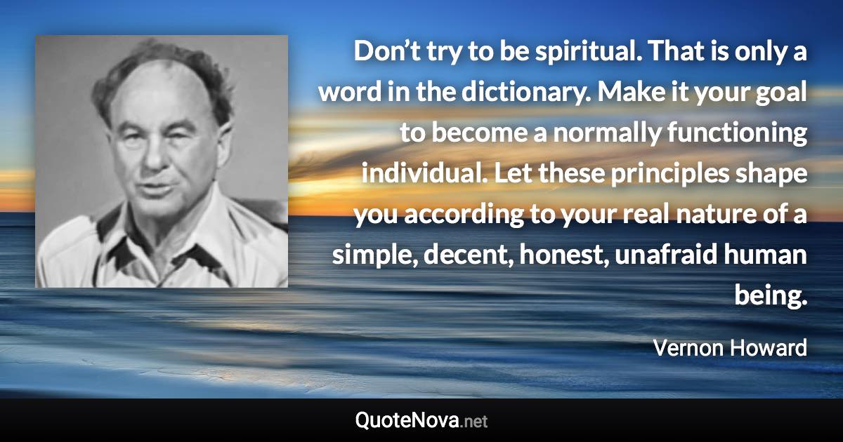 Don’t try to be spiritual. That is only a word in the dictionary. Make it your goal to become a normally functioning individual. Let these principles shape you according to your real nature of a simple, decent, honest, unafraid human being. - Vernon Howard quote