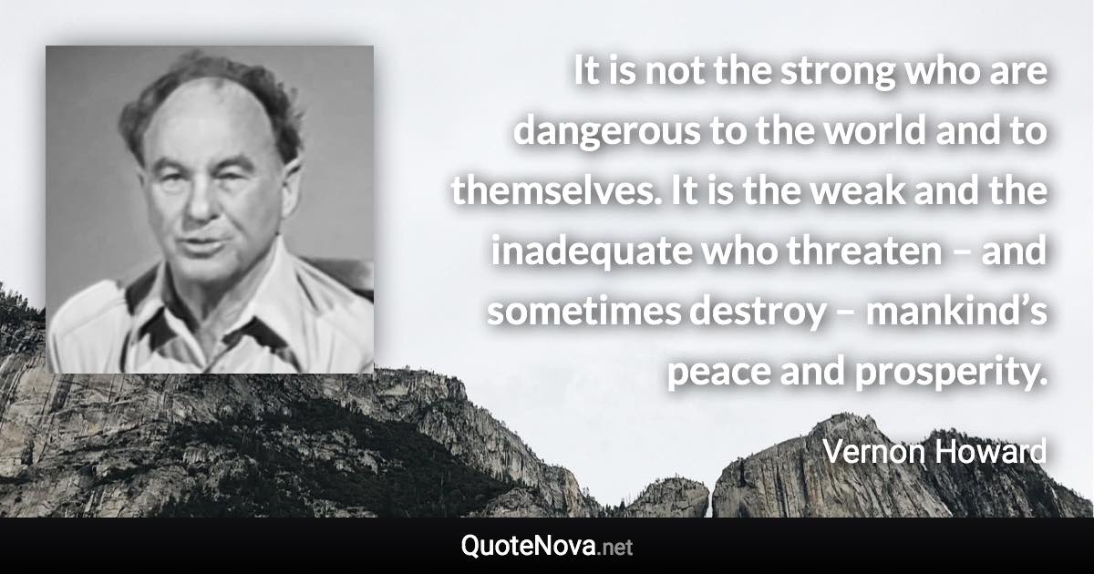 It is not the strong who are dangerous to the world and to themselves. It is the weak and the inadequate who threaten – and sometimes destroy – mankind’s peace and prosperity. - Vernon Howard quote