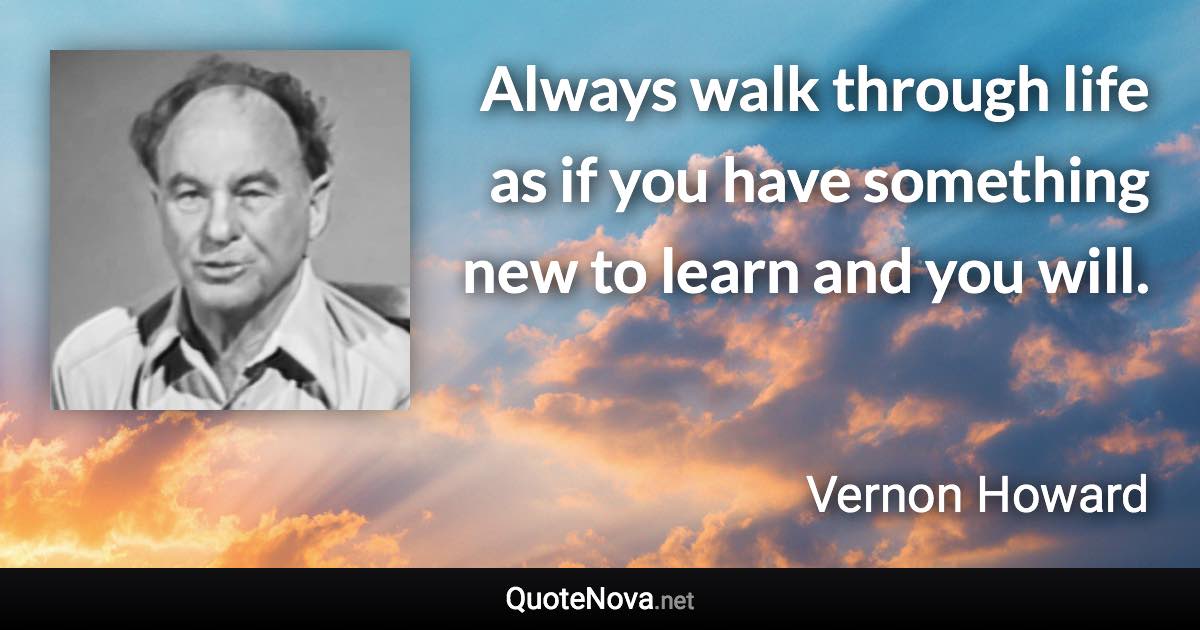 Always walk through life as if you have something new to learn and you will. - Vernon Howard quote