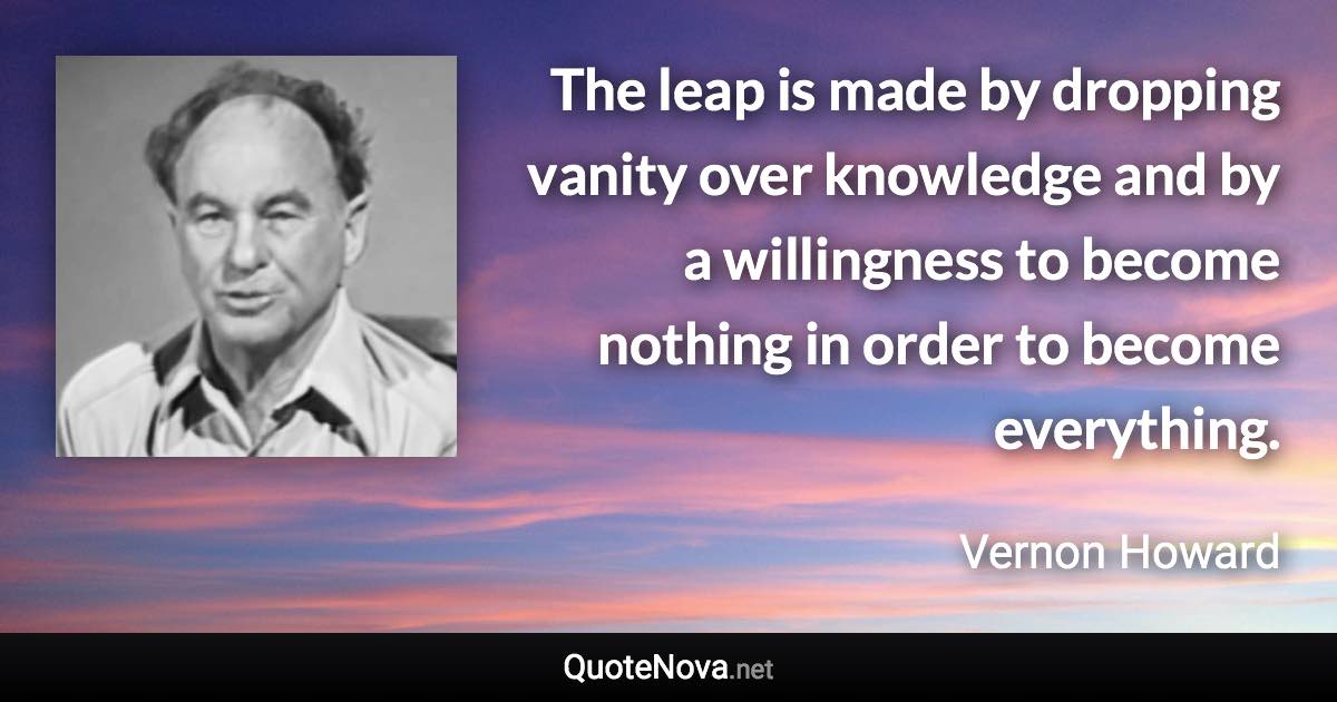 The leap is made by dropping vanity over knowledge and by a willingness to become nothing in order to become everything. - Vernon Howard quote