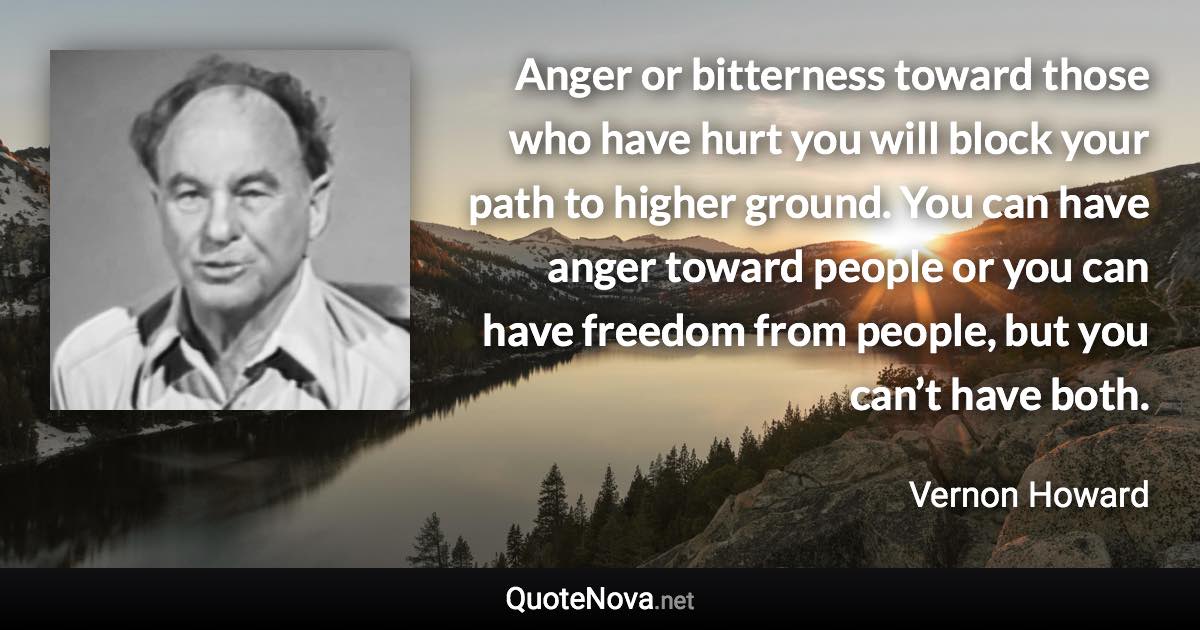 Anger or bitterness toward those who have hurt you will block your path to higher ground. You can have anger toward people or you can have freedom from people, but you can’t have both. - Vernon Howard quote