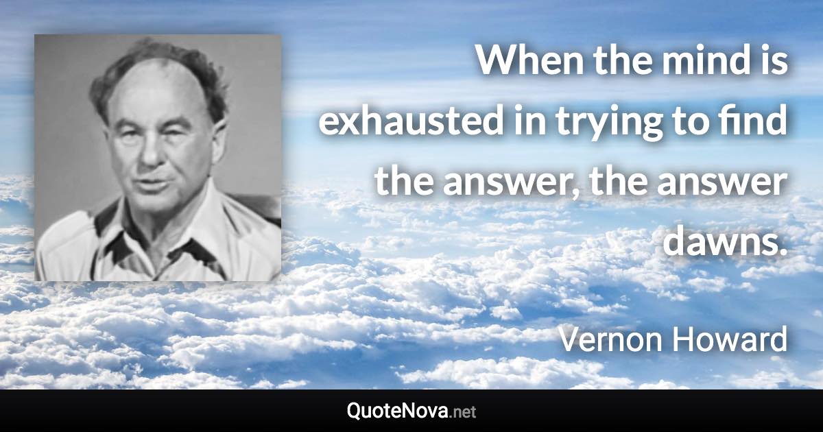 When the mind is exhausted in trying to find the answer, the answer dawns. - Vernon Howard quote