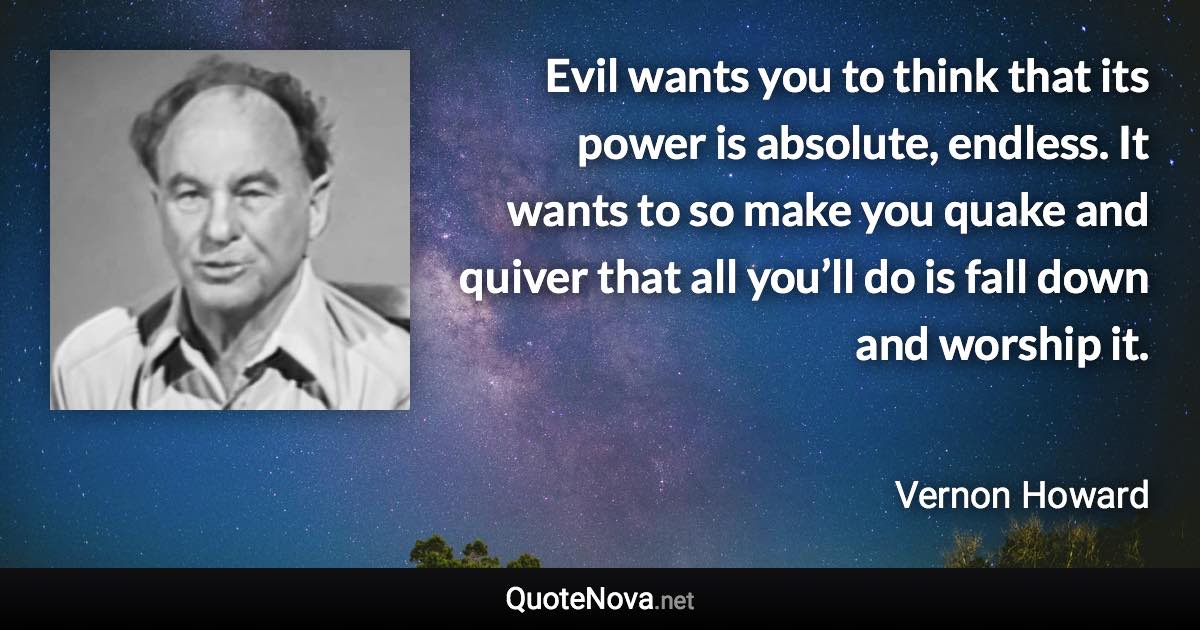 Evil wants you to think that its power is absolute, endless. It wants to so make you quake and quiver that all you’ll do is fall down and worship it. - Vernon Howard quote