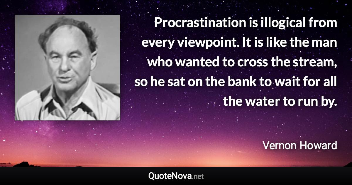 Procrastination is illogical from every viewpoint. It is like the man who wanted to cross the stream, so he sat on the bank to wait for all the water to run by. - Vernon Howard quote