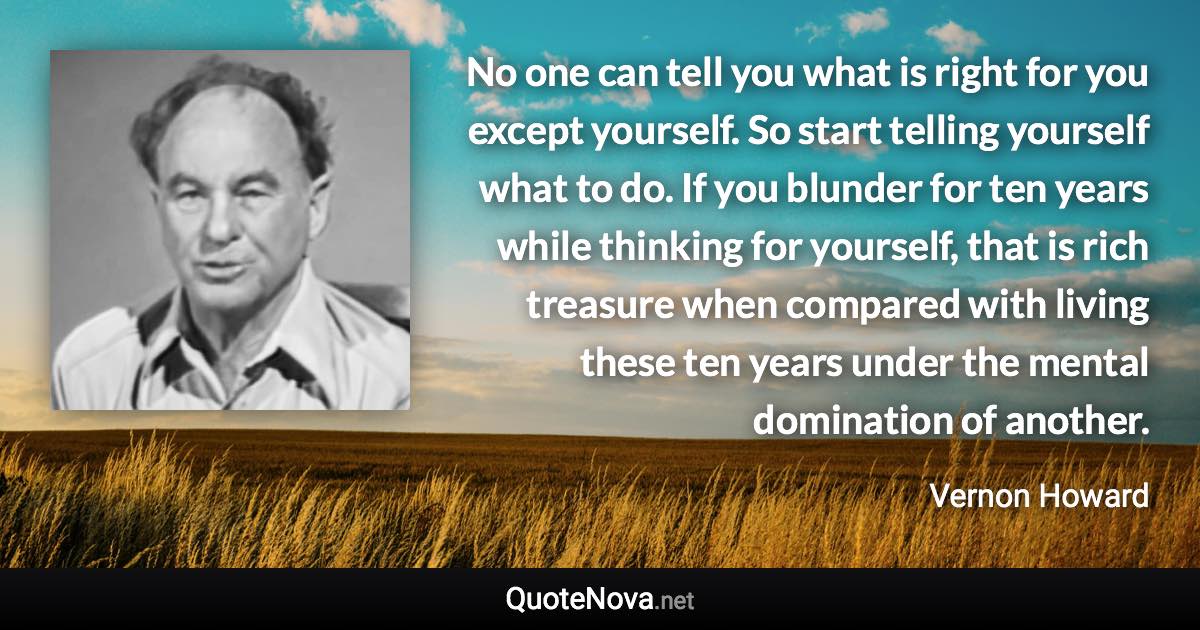 No one can tell you what is right for you except yourself. So start telling yourself what to do. If you blunder for ten years while thinking for yourself, that is rich treasure when compared with living these ten years under the mental domination of another. - Vernon Howard quote