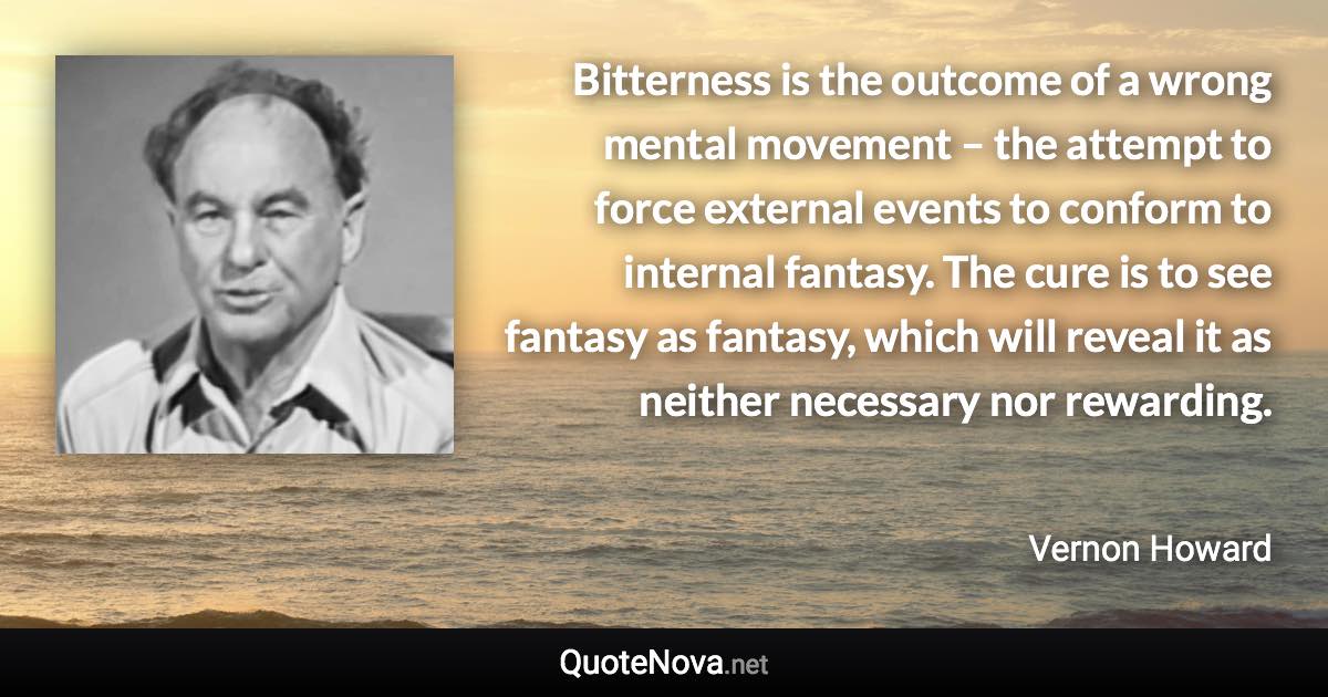 Bitterness is the outcome of a wrong mental movement – the attempt to force external events to conform to internal fantasy. The cure is to see fantasy as fantasy, which will reveal it as neither necessary nor rewarding. - Vernon Howard quote