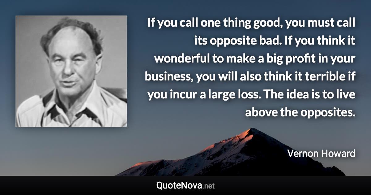 If you call one thing good, you must call its opposite bad. If you think it wonderful to make a big profit in your business, you will also think it terrible if you incur a large loss. The idea is to live above the opposites. - Vernon Howard quote