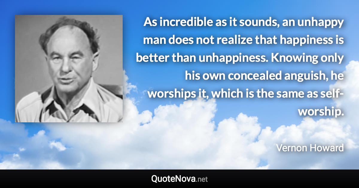 As incredible as it sounds, an unhappy man does not realize that happiness is better than unhappiness. Knowing only his own concealed anguish, he worships it, which is the same as self-worship. - Vernon Howard quote