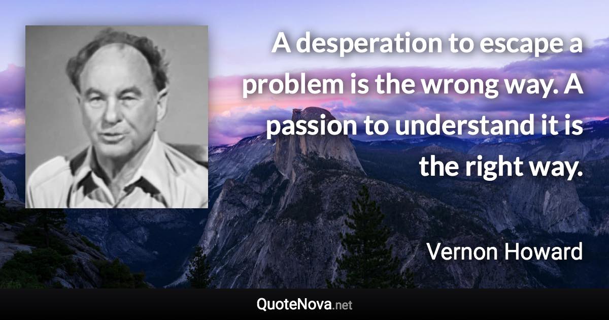 A desperation to escape a problem is the wrong way. A passion to understand it is the right way. - Vernon Howard quote
