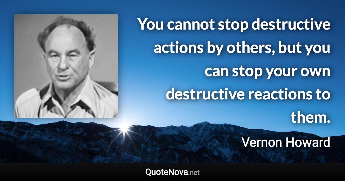 You cannot stop destructive actions by others, but you can stop your own destructive reactions to them. - Vernon Howard quote