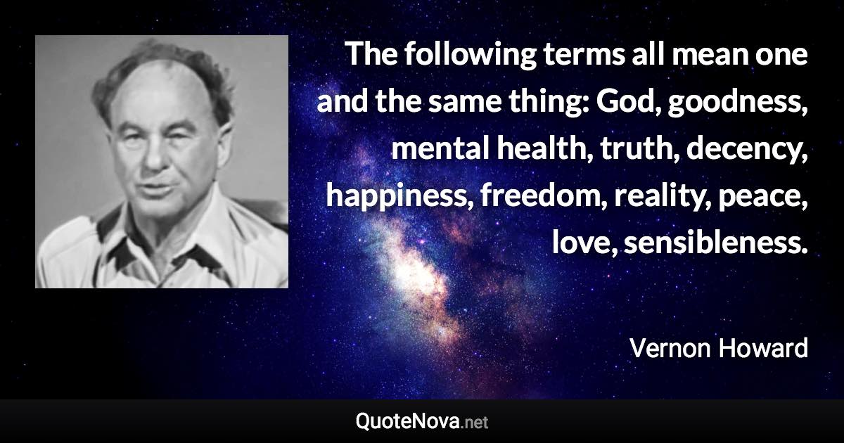 The following terms all mean one and the same thing: God, goodness, mental health, truth, decency, happiness, freedom, reality, peace, love, sensibleness. - Vernon Howard quote