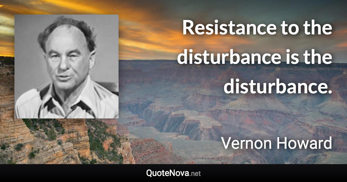 Resistance to the disturbance is the disturbance. - Vernon Howard quote