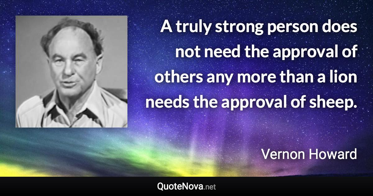 A truly strong person does not need the approval of others any more than a lion needs the approval of sheep. - Vernon Howard quote