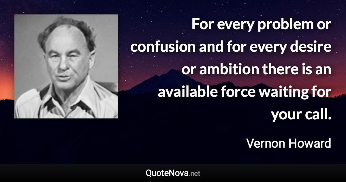 For every problem or confusion and for every desire or ambition there is an available force waiting for your call. - Vernon Howard quote