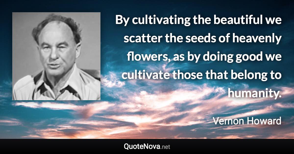 By cultivating the beautiful we scatter the seeds of heavenly flowers, as by doing good we cultivate those that belong to humanity. - Vernon Howard quote