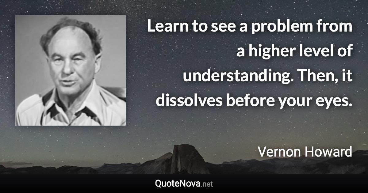 Learn to see a problem from a higher level of understanding. Then, it dissolves before your eyes. - Vernon Howard quote