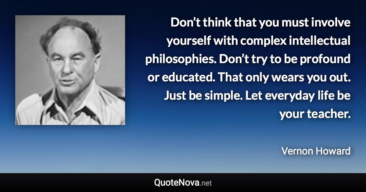 Don’t think that you must involve yourself with complex intellectual philosophies. Don’t try to be profound or educated. That only wears you out. Just be simple. Let everyday life be your teacher. - Vernon Howard quote