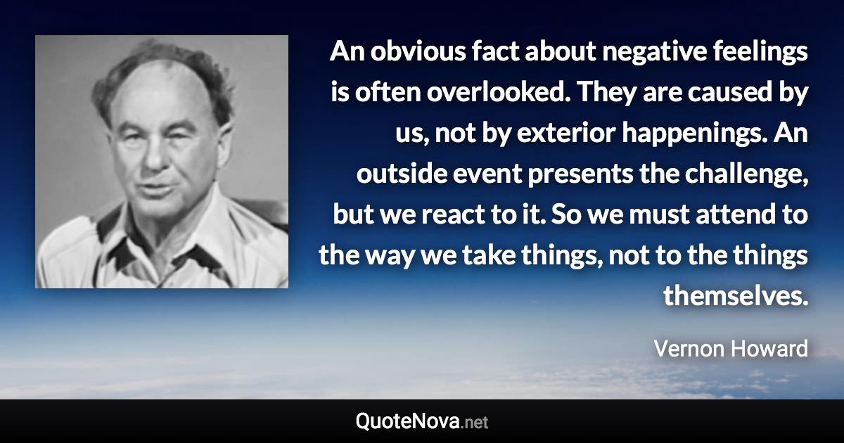 An obvious fact about negative feelings is often overlooked. They are caused by us, not by exterior happenings. An outside event presents the challenge, but we react to it. So we must attend to the way we take things, not to the things themselves. - Vernon Howard quote