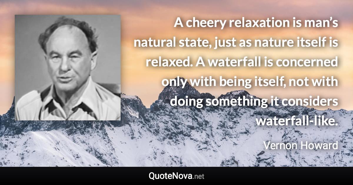 A cheery relaxation is man’s natural state, just as nature itself is relaxed. A waterfall is concerned only with being itself, not with doing something it considers waterfall-like. - Vernon Howard quote