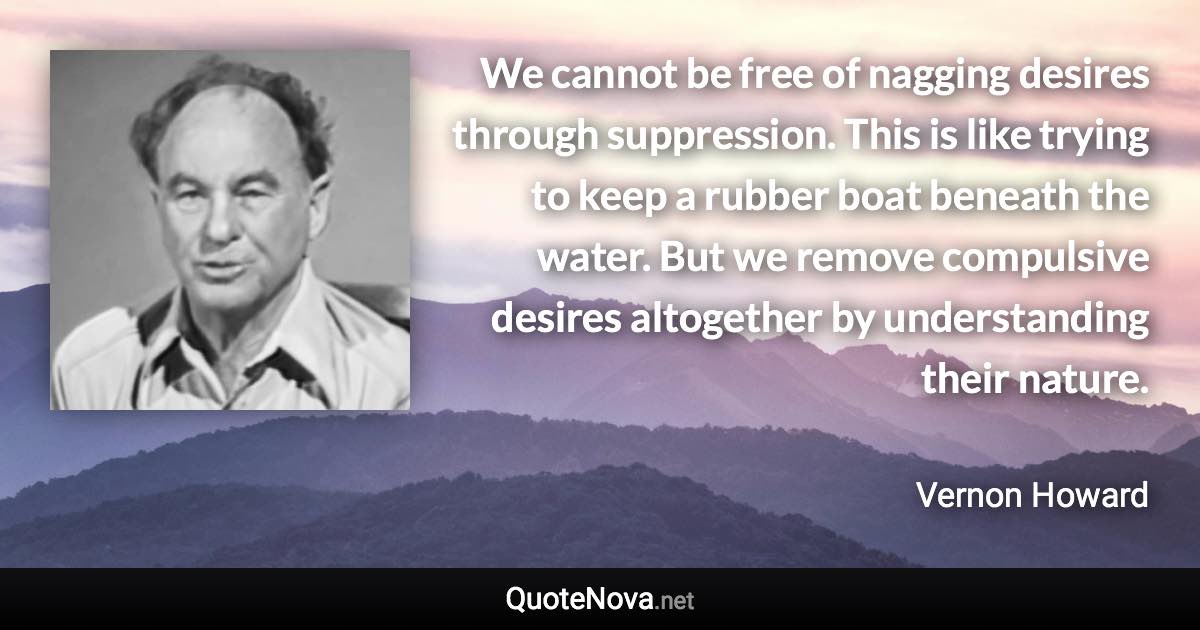 We cannot be free of nagging desires through suppression. This is like trying to keep a rubber boat beneath the water. But we remove compulsive desires altogether by understanding their nature. - Vernon Howard quote