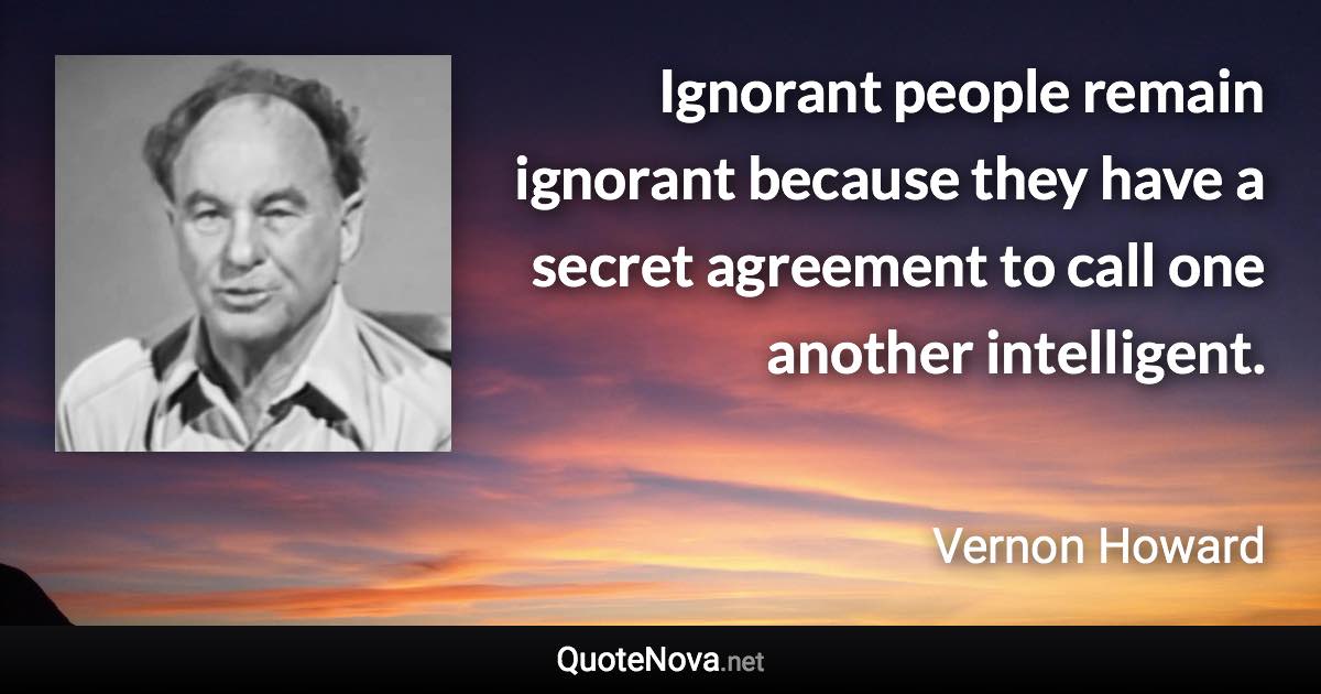 Ignorant people remain ignorant because they have a secret agreement to call one another intelligent. - Vernon Howard quote