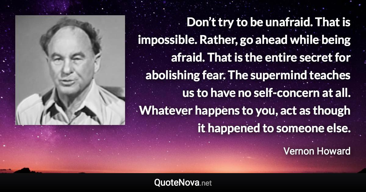 Don’t try to be unafraid. That is impossible. Rather, go ahead while being afraid. That is the entire secret for abolishing fear. The supermind teaches us to have no self-concern at all. Whatever happens to you, act as though it happened to someone else. - Vernon Howard quote