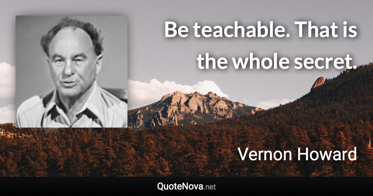 Be teachable. That is the whole secret. - Vernon Howard quote