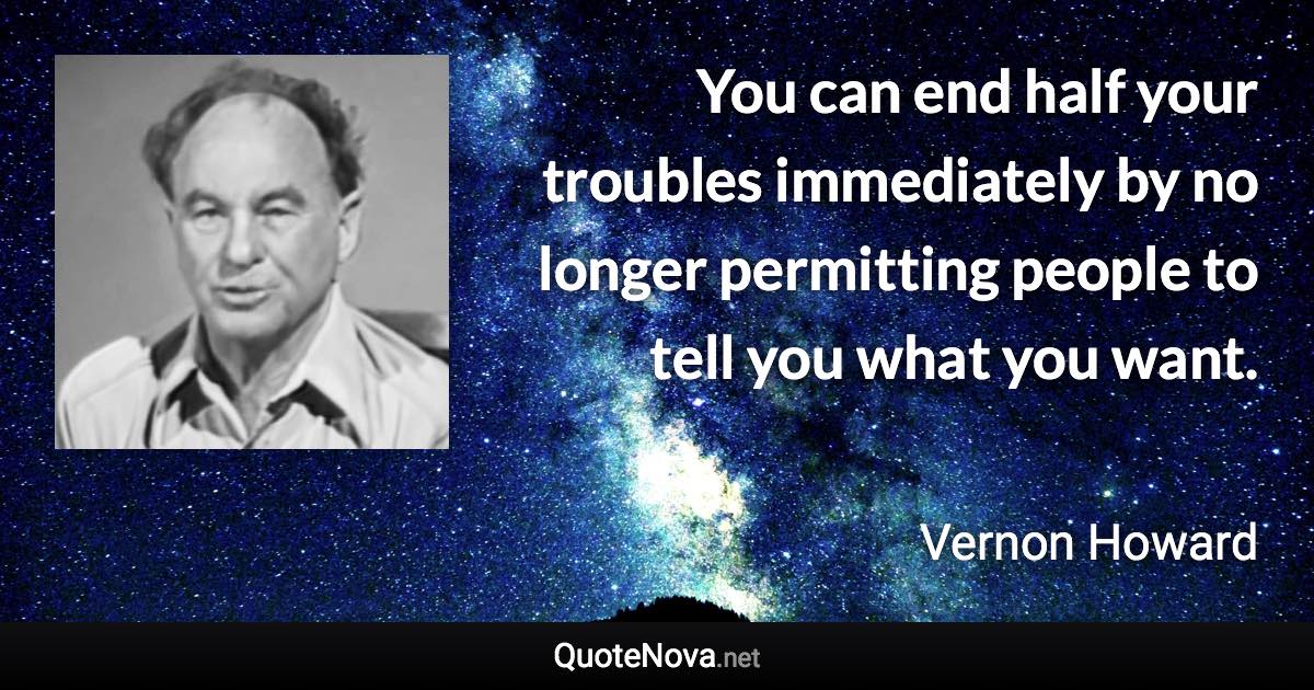 You can end half your troubles immediately by no longer permitting people to tell you what you want. - Vernon Howard quote