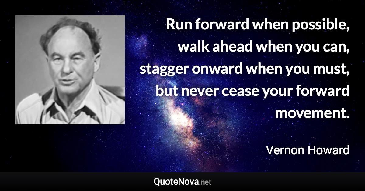 Run forward when possible, walk ahead when you can, stagger onward when you must, but never cease your forward movement. - Vernon Howard quote