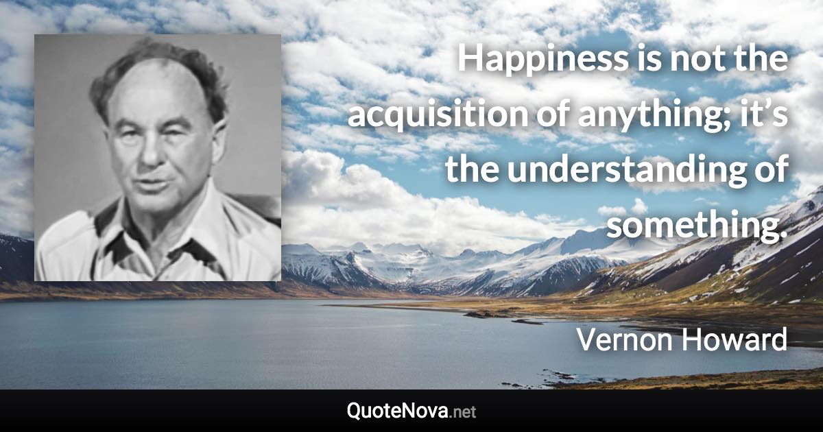 Happiness is not the acquisition of anything; it’s the understanding of something. - Vernon Howard quote