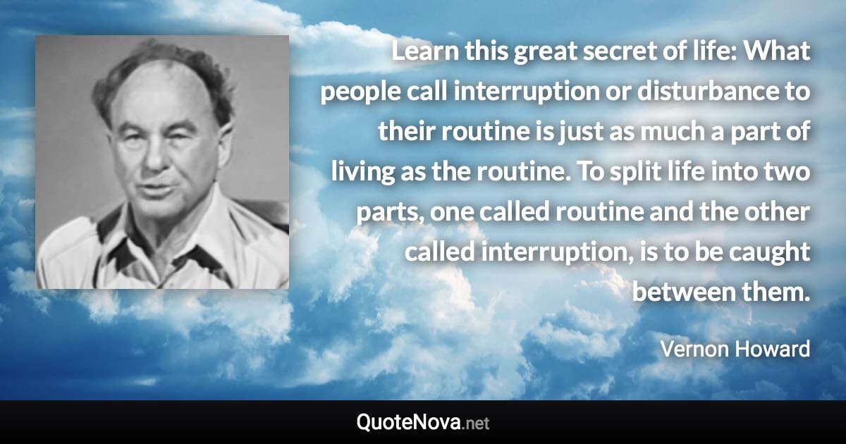 Learn this great secret of life: What people call interruption or disturbance to their routine is just as much a part of living as the routine. To split life into two parts, one called routine and the other called interruption, is to be caught between them. - Vernon Howard quote