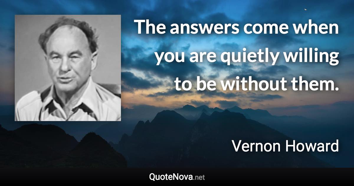 The answers come when you are quietly willing to be without them. - Vernon Howard quote