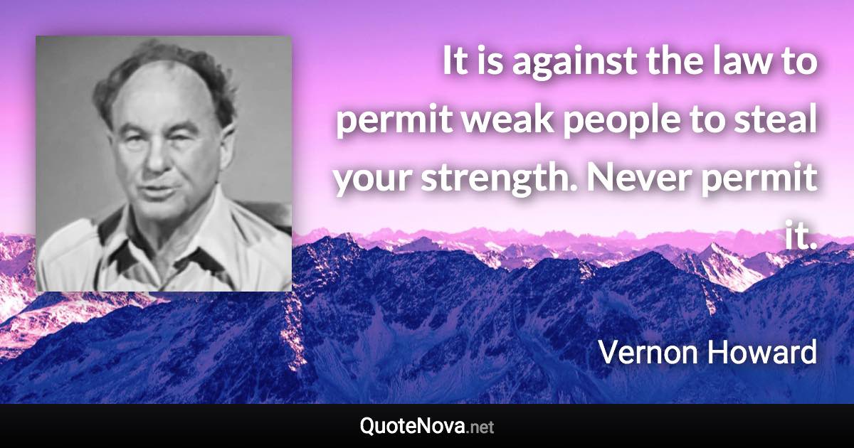 It is against the law to permit weak people to steal your strength. Never permit it. - Vernon Howard quote