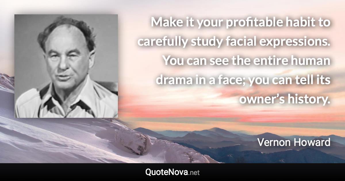 Make it your profitable habit to carefully study facial expressions. You can see the entire human drama in a face; you can tell its owner’s history. - Vernon Howard quote